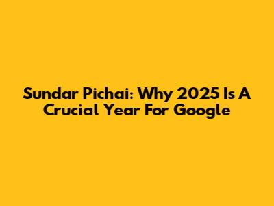 Sundar Pichai: Why 2025 Is A Crucial Year For Google