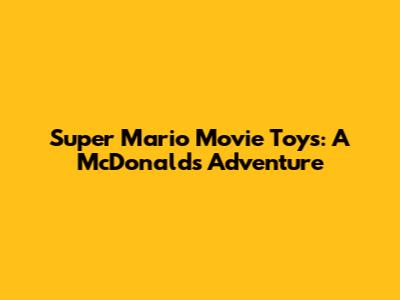 Super Mario Movie Toys: A McDonald's Adventure