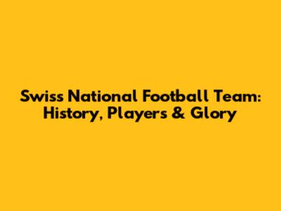 Swiss National Football Team: History, Players & Glory
