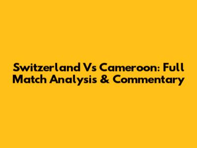 Switzerland Vs Cameroon: Full Match Analysis & Commentary