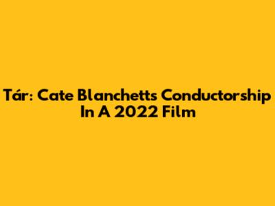 Tár: Cate Blanchett's Conductorship In A 2022 Film