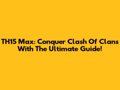 TH15 Max: Conquer Clash Of Clans With The Ultimate Guide!