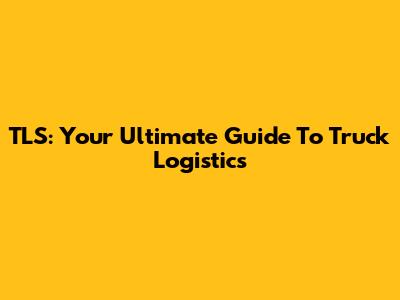 TLS: Your Ultimate Guide To Truck Logistics