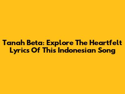 Tanah Beta: Explore The Heartfelt Lyrics Of This Indonesian Song