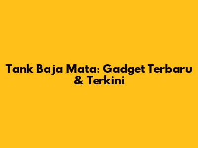 Tank Baja Mata: Gadget Terbaru & Terkini