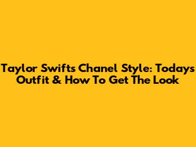 Taylor Swift's Chanel Style: Today's Outfit & How To Get The Look