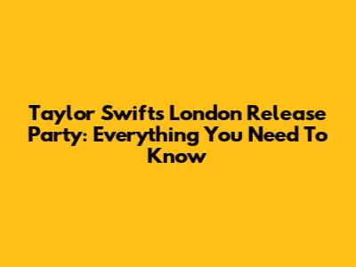 Taylor Swift's London Release Party: Everything You Need To Know