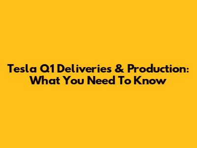 Tesla Q1 Deliveries & Production: What You Need To Know