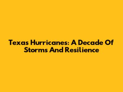 Texas Hurricanes: A Decade Of Storms And Resilience