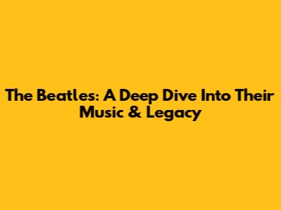 The Beatles: A Deep Dive Into Their Music & Legacy