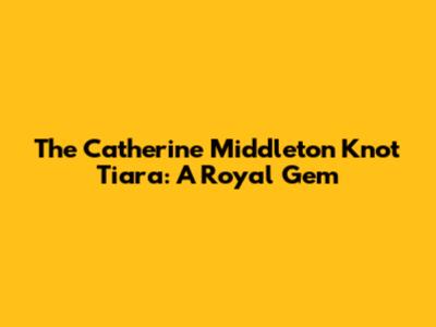 The Catherine Middleton Knot Tiara: A Royal Gem