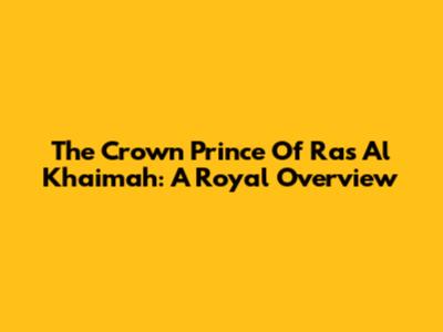 The Crown Prince Of Ras Al Khaimah: A Royal Overview