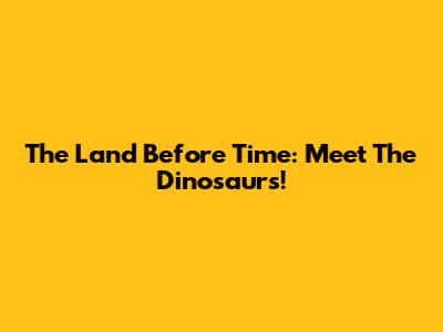 The Land Before Time: Meet The Dinosaurs!