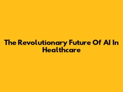 The Revolutionary Future Of AI In Healthcare