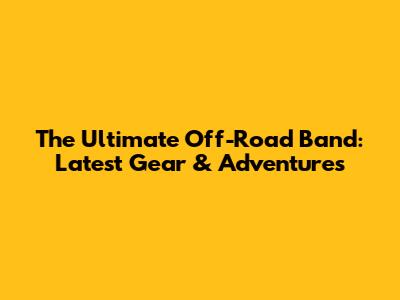 The Ultimate Off-Road Band: Latest Gear & Adventures