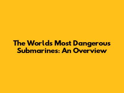 The World's Most Dangerous Submarines: An Overview