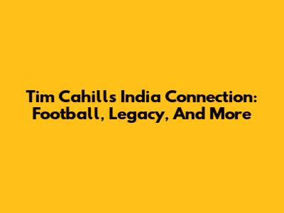 Tim Cahill's India Connection: Football, Legacy, And More
