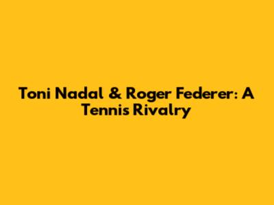 Toni Nadal & Roger Federer: A Tennis Rivalry