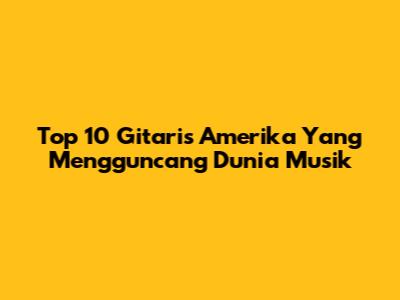 Top 10 Gitaris Amerika Yang Mengguncang Dunia Musik