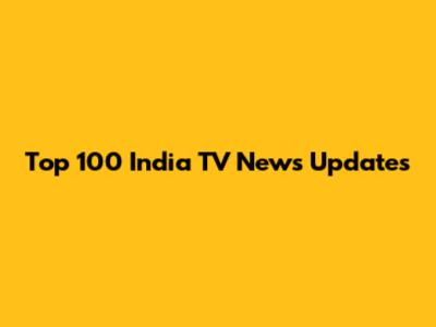 Top 100 India TV News Updates