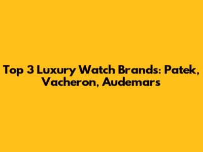 Top 3 Luxury Watch Brands: Patek, Vacheron, Audemars