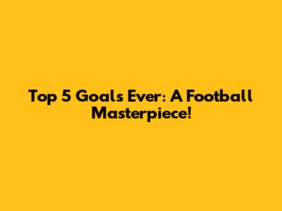 Top 5 Goals Ever: A Football Masterpiece!