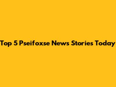 Top 5 Pseifoxse News Stories Today