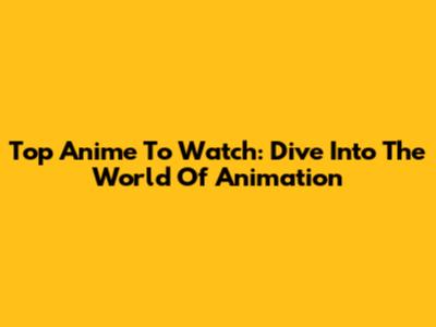 Top Anime To Watch: Dive Into The World Of Animation
