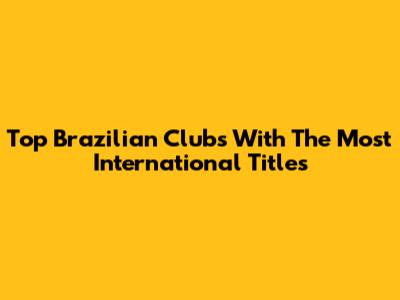 Top Brazilian Clubs With The Most International Titles