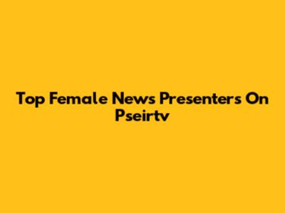 Top Female News Presenters On Pseirtv