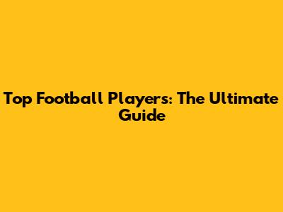 Top Football Players: The Ultimate Guide