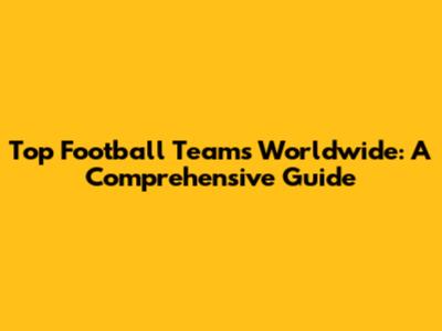 Top Football Teams Worldwide: A Comprehensive Guide