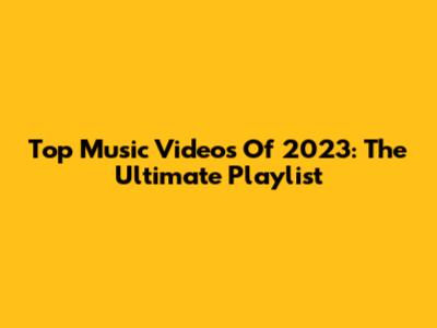 Top Music Videos Of 2023: The Ultimate Playlist