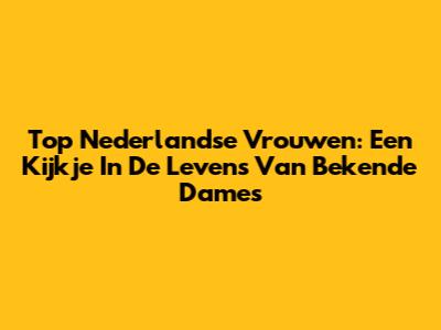Top Nederlandse Vrouwen: Een Kijkje In De Levens Van Bekende Dames