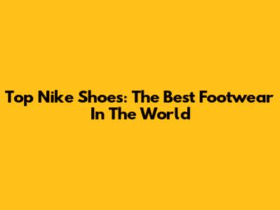 Top Nike Shoes: The Best Footwear In The World