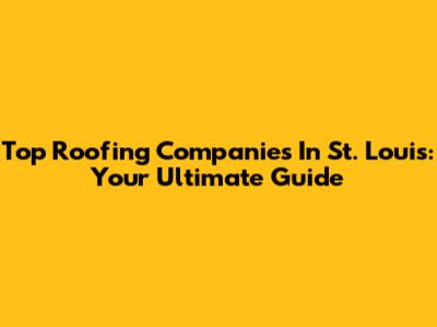 Top Roofing Companies In St. Louis: Your Ultimate Guide