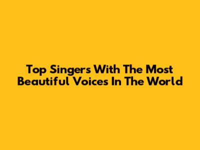 Top Singers With The Most Beautiful Voices In The World