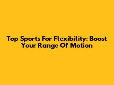 Top Sports For Flexibility: Boost Your Range Of Motion