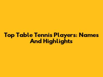 Top Table Tennis Players: Names And Highlights