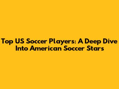 Top US Soccer Players: A Deep Dive Into American Soccer Stars