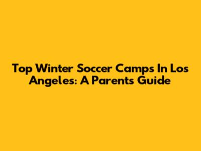 Top Winter Soccer Camps In Los Angeles: A Parent's Guide