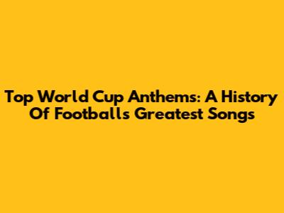 Top World Cup Anthems: A History Of Football's Greatest Songs
