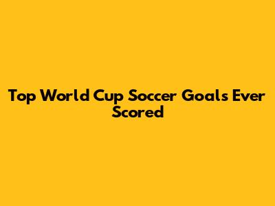 Top World Cup Soccer Goals Ever Scored