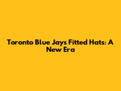 Toronto Blue Jays Fitted Hats: A New Era
