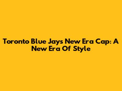 Toronto Blue Jays New Era Cap: A New Era Of Style