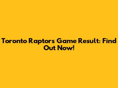 Toronto Raptors Game Result: Find Out Now!