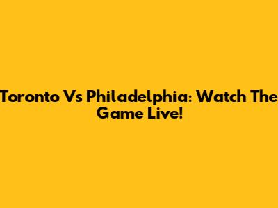 Toronto Vs Philadelphia: Watch The Game Live!