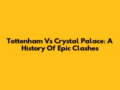 Tottenham Vs Crystal Palace: A History Of Epic Clashes