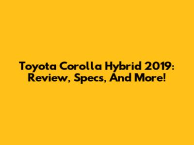 Toyota Corolla Hybrid 2019: Review, Specs, And More!