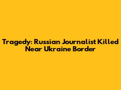 Tragedy: Russian Journalist Killed Near Ukraine Border
